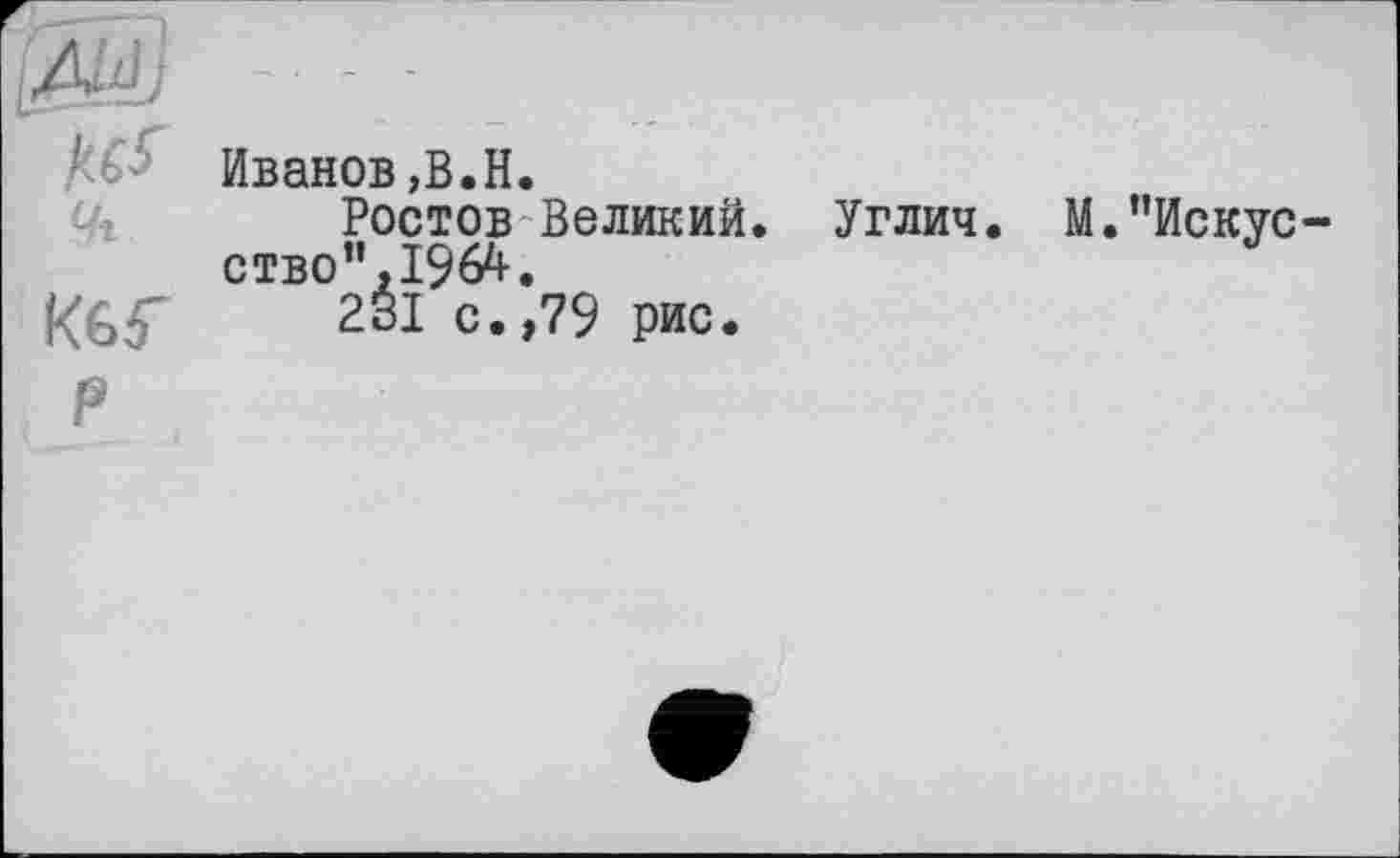 ﻿ß&J -■
кь- Иванов,В.Н.
Ростов Великий. Углич. М.’’Искус ство”,1964.
Кбб' 231 с.,79 рис.